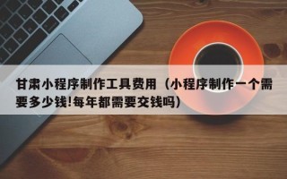 阿拉尔甘肃小程序制作工具费用（小程序制作一个需要多少钱!每年都需要交钱吗）