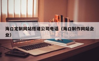阿拉尔海口定制网站搭建公司电话（海口制作网站企业）