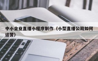 阿拉尔中小企业直播小程序制作（小型直播公司如何运营）