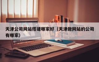 阿拉尔天津公司网站搭建哪家好（天津做网站的公司有哪家）