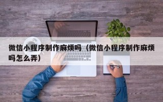 阿拉尔微信小程序制作麻烦吗（微信小程序制作麻烦吗怎么弄）