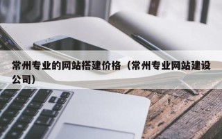 阿拉尔常州专业的网站搭建价格（常州专业网站建设公司）