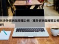 阿拉尔长沙外贸网站搭建公司（建外贸网站哪家公司好）