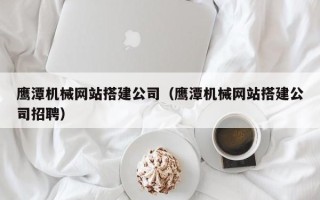 阿拉尔鹰潭机械网站搭建公司（鹰潭机械网站搭建公司招聘）