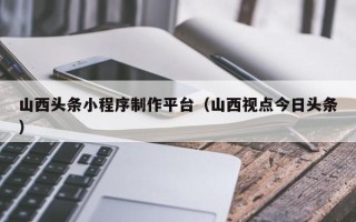 阿拉尔山西头条小程序制作平台（山西视点今日头条）